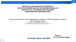 This is Your Presentation Title
REPUBLICA BOLIVARIANA DE VENEZUELA
INSTITUTO VENEZOLANO DE LOS SEGUROS SOCIALES
HOSPITAL DR. LUIS ORTEGA DE PORLAMAR
POSTGRADO DE ANESTESIOLOGÍA
Clinical study of sodium bicarbonated Ringer’s solution on fluid resuscitation of patients
with hemorrhagic shock
L.-Q. YU, C.-C. MENG, X.-S. JIN, J. CAI
Emergency Medical Center, Wuwei People’s Hospital, Gansu, China
Ponente:
R1. Dra Zeinab Hojeige
Porlamar, Marzo del 2022
 