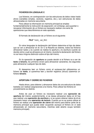 Metodología de Programación, Programación en C, Aplicaciones electrónicas 1 / 9

FICHEROS EN LENGUAJE C
Los ficheros, en contraposición con las estructuras de datos vistas hasta
ahora (variables simples, vectores, registros, etc.), son estructuras de datos
almacenadas en memoria secundaria.
Para utilizar la información en memoria principal se emplea
fundamentalmente la instrucción de asignación; sin embargo, para guardar o
recuperar información de un fichero es necesario realizar una serie de
operaciones que describiremos en este apartado.
El formato de declaración de un fichero es el siguiente:
FILE * nom_ var_fich;
En otros lenguajes la declaración del fichero determina el tipo de datos
que se van a almacenar en él. En C la filosofía es distinta, todos los ficheros
almacenan bytes y es cuando se realiza la apertura y la escritura cuando se
decide cómo y qué se almacena en el mismo; durante la declaración del fichero
no se hace ninguna distinción sobre el tipo del mismo.
En la operación de apertura se puede decidir si el fichero va a ser de
texto o binario, los primeros sirven para almacenar caracteres, los segundos
para almacenar cualquier tipo de dato.
Si deseamos leer un fichero como el autoexec.bat utilizaremos un
fichero de texto, si queremos leer y escribir registros (struct) usaremos un
fichero binario.

APERTURA Y CIERRE DE FICHEROS
Hasta ahora, para obtener y almacenar datos de una estructura de datos
bastaba con realizar asignaciones a la misma. Para utilizar los ficheros el
procedimiento es distinto.
Antes de usar un fichero es necesario realizar una operación de
apertura del mismo; posteriormente, si se desea almacenar datos en él hay
que realizar una operación de escritura y si se quiere obtener datos de él es
necesario hacer una operación de lectura. Cuando ya no se quiera utilizar el
fichero se realiza una operación de cierre del mismo para liberar parte de la
memoria principal que pueda estar ocupando (aunque el fichero en sí está
almacenado en memoria secundaria, mientras está abierto ocupa también
memoria principal).

Técnicas de Programación

2ª Parte: Ficheros en Lenguaje C

 