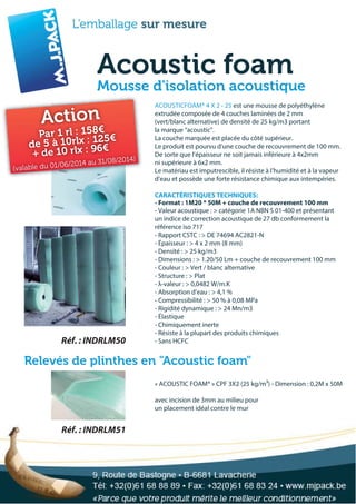 Acoustic foam
Mousse d'isolation acoustique
« ACOUSTIC FOAM® » CPF 3X2 (25 kg/m³) - Dimension : 0,2M x 50M
avec incision de 3mm au milieu pour
un placement idéal contre le mur
Réf. : INDRLM50
Réf. : INDRLM51
Relevés de plinthes en "Acoustic foam"
ACOUSTICFOAM® 4 X 2 - 25 est une mousse de polyéthylène
extrudée composée de 4 couches laminées de 2 mm
(vert/blanc alternative) de densité de 25 kg/m3 portant
la marque “acoustic”.
La couche marquée est placée du côté supérieur.
Le produit est pourvu d’une couche de recouvrement de 100 mm.
De sorte que l’épaisseur ne soit jamais inférieure à 4x2mm
ni supérieure à 6x2 mm.
Le matériau est imputrescible, il résiste à l’humidité et à la vapeur
d’eau et possède une forte résistance chimique aux intempéries.
CARACTÉRISTIQUES TECHNIQUES:
- Valeur acoustique : > catégorie 1A NBN S 01-400 et présentant
- Format : 1M20 * 50M + couche de recouvrement 100 mm
un indice de correction acoustique de 27 db conformement la
référence iso 717
- Rapport CSTC : > DE 74694 AC2821-N
- Épaisseur : > 4 x 2 mm (8 mm)
- Densité : > 25 kg/m3
- Dimensions : > 1.20/50 Lm + couche de recouvrement 100 mm
- Couleur : > Vert / blanc alternative
- Structure : > Plat
- λ-valeur : > 0,0482 W/m.K
- Absorption d’eau : > 4,1 %
- Compressibilité : > 50 % à 0,08 MPa
- Rigidité dynamique : > 24 Mn/m3
- Élastique
- Chimiquement inerte
- Résiste à la plupart des produits chimiques
- Sans HCFC
Action
Par 1 rl : 158€
de 5 à 10rlx : 125€
+ de 10 rlx : 96€
(valable du 01/06/2014 au 31/08/2014)
 