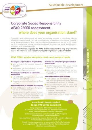 Sustainable development




Corporate Social Responsibility
AFAQ 26000 assessment:
    where does your organisation stand?
Companies and organisations are being increasingly required to contribute towards
sustainable development. Their performance must be based on three pillars: financial,
social and environmental. This contribution from organisations is set out in ISO 26000,
the first international standard to offer guidelines for Corporate Social Responsibility,
published on 1st November 2010.
AFNOR Certification proposes the AFAQ 26000 assessment to help organisations




                                                                                                             AFAQ 26000 Assessment
assess the relevance and level of maturity of their practices under ISO 26000.


AFAQ 26000, a global analysis to meet a wide range of needs
Assess your Corporate Social Responsibility            Reinforce ties with all the groups involved in
 	 ake on board the concepts involved in
  t                                                    your activities
  ISO 26000                                              	dentify the expectations of the groups involved
                                                          i
 	 nalyse your practices and results to meas-
  a                                                       in order to include them in your approach
  ure the level of your commitment                       	 ecome the driving force and involve your em-
                                                          b
                                                          ployees, partners, customers, suppliers, local
Promote your contribution to sustainable
                                                          authorities, etc.
development
  	 ith AFAQ 26000, your organisation’s responsible
   w                                                   Innovate and develop your activities
   behaviour is recognised                               	 FAQ 26000, an international passport
                                                          A
  	 how your commitment through your certificate
   s                                                      that helps you gain access to new markets
   and logo                                               and develop your products or services
                                                         	 he assessment report acts as a real road
                                                          t
An approach that can be adapted to your company
                                                          map, helping you identify many areas for
 	 FAQ 26000 applies to all types of organisa-
  A                                                       improvement:
  tion and all business sectors                        	 • consumer / user protection
 	 he assessment is useful, however far down
  t                                                    	 • environmental protection
  the line you are with your approach: from a          	 • risks and opportunities for access to markets
  simple inventory to an evaluation of the work
  that your organisation has already done


                                  From the ISO 26000 standard
                                 to the AFAQ 26000 assessment
                             Every company has different answers in terms
                     of Corporate Social Responsibility and their relevance depends
                           on the context in which the company is operating.
                     Sustainable development is an unreachable goal that requires
                                constant progress, effort and adaptation.
             Corporate Social Responsibility does not therefore involve a binary judgement:
                              “I’m sustainable development” or “I’m not”.
                 Though it encourages progress, an assessment of the level of maturity
                  as a recognition of the organisation’s efforts is the most appropriate
                                      ethical and technical solution.
 