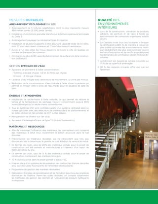 Mesures durables 
Aménagement écologique du site 
• Aménagement de 5 toitures végétalisées, dont la plus imposante mesure 
460 mètres carrés (5 000 pieds carrés). 
• Installation d’une toiture granulée blanche sur la toiture supérieure/principale 
du Delta 3. 
• Aménagement paysager ne nécessitant pas d’irrigation. 
• Installation de plusieurs supports à vélos pour une capacité totale de 34 vélos, 
dont 22 sont des casiers intérieurs et 12 sont des supports extérieurs. 
• Accès à l’un des pôles les mieux desservis de toute la ville de Québec en 
matière de transport en commun. 
• Élimination de plus de 80 cases de stationnement de surface lors de la construc-tion 
du Delta 3. 
Gestion efficace de l’eau 
• Appareils de plomberie à faible consommation : 
- Toilettes à double chasse : 4,8 et 3,5 litres par chasse 
- Urinoirs : 1,9 litre par chasse 
• Lavabos d’eau mitigée avec détecteurs de mouvement : 0,5 litre pas minute. 
• Réduction de la consommation d’eau chaude à l’aide d’une tuyauterie qui 
permet de mitiger celle-ci avec de l’eau froide pour les lavabos de salle de 
bain. 
Énergie et atmosphère 
• Installation de sèche-mains à forte vélocité, ce qui permet de réduire le 
temps et la température de séchage. Ceux-ci consomment jusqu’à 80 % 
moins d’énergie qu’un sèche-mains conventionnel. 
• Tous les systèmes CVC sont contrôlés à partir d’un système centralisé selon un 
horaire quotidien avec des détecteurs de présence dans les stationnements et 
les salles de bain et des sondes de CO2 sur les étages. 
• Récupération de chaleur sur l’air vicié. 
• Appareils d’éclairage efficace de type T-5 (tubes fluorescents). 
Matériaux et ressources 
• Afin de minimiser l’utilisation des matériaux, les concepteurs ont conservé 
des matériaux à l’état brut, notamment le béton structural dans le hall 
d’entrée. 
• Préconisation de matériaux durables, qui ne nécessitent que très peu 
d’entretien, tels la céramique, le granite, le bois, le béton, le verre et le métal. 
• En termes de coûts, plus de 20 % des matériaux utilisés pour le projet de 
construction ont été extraits et manufacturés à l’intérieur d’un rayon de 
800 kilomètres du site. 
• En termes de coûts, plus de 15 % des matériaux utilisés pour le projet de 
construction contiennent des matières recyclées. 
• 70 % du bois utilisé dans le projet portait le sceau FSC. 
• Mise en place d’un système de récupération des cartouches d’encre, des piles 
ainsi que des tubes fluorescents de l’ensemble des locataires. 
• Programme de gestion des matières résiduelles. 
• Élaboration d’un plan de sensibilisation et de formation pour tous les employés 
d’entretien de l’édifice. Parmi les sujets abordés, on compte notamment 
les méthodes de gestion des déchets et l’utilisation de produits nettoyants 
écologiques. 
Qualité des 
environnements 
intérieurs 
• Lors de la construction, utilisation de produits 
adhésifs, de peinture et de tapis à faible ou 
sans émission de composés organiques volatils 
(COV). 
• La Capitale invite tous ses locataires à briguer 
la certification LEED-AI de manière à conserver 
une qualité optimale des environnements intéri-eurs 
du bâtiment. De plus, le propriétaire couvre 
les frais d’inscription et de certification de toutes 
les demandes de certification LEED-AI de ses lo-cataires. 
• Le bâtiment est baigné de lumière naturelle sur 
75 % de sa superficie aménagée. 
• 90 % des espaces occupés offre une vue sur 
l’extérieur. 
 