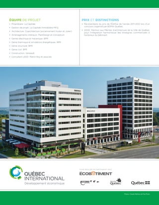 Photos : Claude Mathieu de Pub Photo 
Équipe de projet 
• Propriétaire : La Capitale 
• Gestion de projet : La Capitale immobilière MFQ 
• Architecture : Coarchitecture (anciennement Hudon et Julien) 
• Aménagements intérieurs : PlaniDesign et Conceptum 
• Génies électrique et mécanique : BPR 
• Génie thermique et simulations énergétiques : BPR 
• Génie structural : BPR 
• Génie civil : BPR 
• Construction : Verreault 
• Consultant LEED : Martin Roy et associés 
Prix et distinctions 
• Récipiendaire du prix de l’Édifice de l’année 2011-2012 lors d’un 
concours organisé par BOMA Québec. 
• 2009 : Mention aux Mérites d’architecture de la Ville de Québec 
pour l’intégration harmonieuse des enseignes commerciales à 
l’extérieur du bâtiment. 
Fiche réalisée en partenariat avec 
