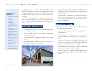 des énergies fossiles. La raison: la densité énergétique de la
biomasse étant moindre que celle des combustibles fossiles,
il faut, pour produire un même volume d’électricité, de plus
grandes quantités de matière et donc des équipements plus
imposants.
La valorisation de la biomasse agroalimentaire et urbaine
serait intéressante notamment sur le plan des coûts d’enfouis-
sement évités, surtout qu’ils ont beaucoup augmenté ces der-
nières années.
AVANTAGES ET INCONVÉNIENTS
[
[ Coûts d’investissement de la biomasse forestière relative-
ment faibles et stables.
[
[ Source d’énergie continue, contrairement à l’éolien ou au
solaire photovoltaïque.
[
[ Densité énergétique moindre que celle des combustibles
fossiles.
[
[ Exploitation à grande échelle coûteuse, en raison de la dis-
persion de la ressource sur le territoire.
[
[ Nécessité d’implanter les centrales de cogénération à la
biomasse près de la ressource ou près des lignes de trans-
port d’électricité.
[
[ Complexité de la valorisation de la biomasse urbaine, no-
tamment en raison de la diversité des déchets. Nécessite
des activités de triage, l’utilisation de différentes technolo-
gies de traitement, etc.
DÉVELOPPEMENT DURABLE
Voici les principaux enjeux associés à la production d’électricité
à partir de la biomasse forestière:
[
[ Valorisation de déchets de bois industriels qui autrement
seraient enfouis.
[
[ Perte de biodiversité et appauvrissement des sols, si une
quantité insuffisante de résidus de coupe sont laissés sur
place.
[
[ Émission de contaminants atmosphériques lors de la com-
bustion et du transport de la biomasse (augmentation du
transport routier pour les résidus de coupe).
[
[ Impacts reliés à l’entreposage de la biomasse: lixiviation de
contaminants, nuisances visuelle et olfactive.
[
[ Production de résidus ultimes (par exemple, cendres de
bois) parfois difficiles à valoriser, en raison de la présence
de métaux.
Note: Il n’est pas question ici des enjeux associés à la production, à partir de la biomasse
agroalimentaire et urbaine, de biocarburants destinés au secteur des transports.
POUR EN SAVOIR
DAVANTAGE
• Catégories de biomasse
au Québec
• Procédés de
valorisation
énergétique
• Exploitation de la
biomasse forestière –
2009
• Potentiel de la
biomasse du Québec
• Comparaison des prix
• Changements
climatiques et qualité
de l’air
• Analyse du cycle de vie
• Écosystèmes et
biodiversité
• Santé et qualité de vie
• Aménagement du
territoire
• Économie régionale
• Acceptabilité sociale
+
Entreposage de biomasse
forestière.
FILIÈRE D’ÉNERGIE RENOUVELABLE L’ÉNERGIE DE LA BIOMASSE
3
 
