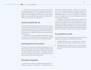 Les résidus de coupe jouent un rôle important dans les
écosystèmes forestiers. Comme de l’engrais, ils contribuent à
l’enrichissement des sols ou à la régularisation de l’acidité. Leur
retrait à des fins énergétiques pourrait avoir un impact appré-
ciable sur le renouvellement des peuplements forestiers sen-
sibles, comme le pin gris sur sable grossier.
Santé et qualité de vie
La combustion de la biomasse forestière peut nuire à la santé,
en raison de la formation de smog due aux émissions de par-
ticules fines dans l’atmosphère. La combustion de la biomasse
urbaine, pour sa part, peut générer des émissions de métaux et
autres polluants susceptibles de nuire aussi à la santé ainsi qu’à
l’environnement.
L’exploitation locale ou régionale de la biomasse entraîne
une diminution du transport de matière première. Les impacts
sur la santé et sur l’environnement en sont réduits d’autant.
Aménagement du territoire
Les activités de valorisation énergétique requièrent la mise en
place d’infrastructures qui peuvent s’intégrer facilement dans
des zones industrielles. Leur présence entraîne tout de même
une augmentation du trafic routier. La valorisation de la bio-
masse, qui autrement serait enfouie, permet d’éviter l’aména-
gement de nouveaux sites d’enfouissement.
Économie régionale
La valorisation de la biomasse représente des économies im-
portantes, éliminant la destruction ou l’enfouissement de
quantités de matières résiduelles. L’existence de cette filière
sert à assurer l’approvisionnement en énergie thermique et
électrique et à renforcer la sécurité énergétique. L’énergie sup-
plémentaire vendue à un tiers ou à un distributeur local repré-
sente une nouvelle source de revenu contribuant à la survie à
long terme de l’entreprise.
Au Québec, étant donné la dispersion de la ressource sur
tout le territoire, les retombées économiques locales sont im-
portantes. L’aménagement d’usines de traitement de la bio-
masse et de centrales de cogénération à la biomasse stimule le
développement régional. En effet, la mise sur pied d’une filière
de la biomasse favorise la création d’emplois, la formation d’ex-
pertises et le maintien en région d’une main-d’œuvre qualifiée.
Acceptabilité sociale
Divers facteurs favorisent l’acceptabilité sociale des projets de
valorisation énergétique de la biomasse. Par exemple:
[
[ Les effets bénéfiques pour la collectivité de la réduction
des déchets et des impacts environnementaux associés.
[
[ L’exploitation selon les règles de l’art des usines de traite-
ment de la biomasse et des centrales de cogénération à la
biomasse.
FILIÈRE D’ÉNERGIE RENOUVELABLE L’ÉNERGIE DE LA BIOMASSE
9
 