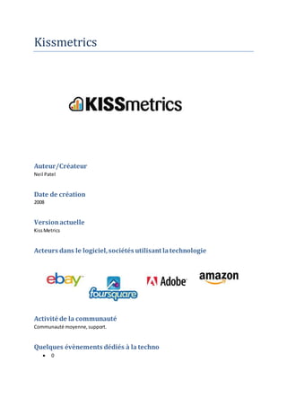 Kissmetrics
Auteur/Créateur
Neil Patel
Date de création
2008
Versionactuelle
KissMetrics
Acteurs dans le logiciel,sociétés utilisant latechnologie
Activité de la communauté
Communauté moyenne,support.
Quelques évènements dédiés à la techno
 0
 