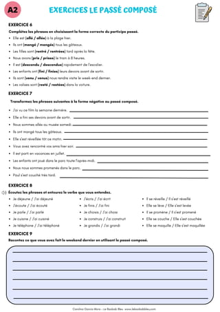 J'ai vu ce film la semaine dernière.
Elle a fini ses devoirs avant de sortir.
Nous sommes allés au musée samedi.
Ils ont mangé tous les gâteaux.
Elle s’est réveillée tôt ce matin.
Vous avez rencontré vos amis hier soir.
Il est parti en vacances en juillet.
Les enfants ont joué dans le parc toute l'après-midi.
Nous nous sommes promenés dans le parc.
Paul s’est couché très tard.
Écoutez les phrases et entourez le verbe que vous entendez.
EXERCICES LE PASSÉ COMPOSÉ
EXERCICE 6
Complétez les phrases en choisissant la forme correcte du participe passé.
A2
Elle est (allé / allée) à la plage hier.
Ils ont (mangé / mangés) tous les gâteaux.
Les filles sont (rentré / rentrées) tard après la fête.
Nous avons (pris / prises) le train à 8 heures.
Il est (descendu / descendue) rapidement de l'escalier.
Les enfants ont (fini / finies) leurs devoirs avant de sortir.
Ils sont (venu / venus) nous rendre visite le week-end dernier.
Les valises sont (resté / restées) dans la voiture.
EXERCICE 7
Transformez les phrases suivantes à la forme négative au passé composé.
EXERCICE 8
Je déjeune / J’ai déjeuné
J’écoute / J’ai écouté
Je parle / J’ai parlé
Je cuisine / J’ai cuisiné
Je téléphone / J’ai téléphoné
J’écris / J’ai écrit
Je finis / J’ai fini
Je choisis / J’ai choisi
Je construis / J’ai construit
Je grandis / J’ai grandi
EXERCICE 9
Racontez ce que vous avez fait le weekend dernier en utilisant le passé composé.
Il se réveille / Il s’est réveillé
Elle se lève / Elle s’est levée
Il se promène / Il s’est promené
Elle se couche / Elle s’est couchée
Elle se maquille / Elle s’est maquillée
Carolina García Mora - Le Baobab Bleu www.lebaobabbleu,com
 