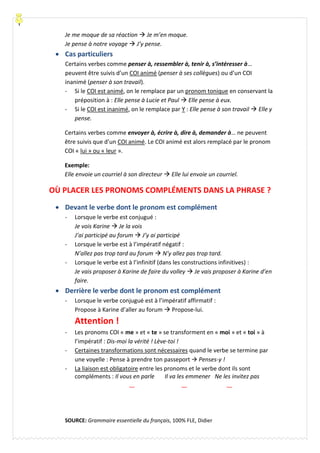 Je me moque de sa réaction  Je m’en moque.
Je pense à notre voyage  J’y pense.
 Cas particuliers
Certains verbes comme penser à, ressembler à, tenir à, s’intéresser à…
peuvent être suivis d’un COI animé (penser à ses collègues) ou d’un COI
inanimé (penser à son travail).
- Si le COI est animé, on le remplace par un pronom tonique en conservant la
préposition à : Elle pense à Lucie et Paul  Elle pense à eux.
- Si le COI est inanimé, on le remplace par Y : Elle pense à son travail  Elle y
pense.
Certains verbes comme envoyer à, écrire à, dire à, demander à… ne peuvent
être suivis que d’un COI animé. Le COI animé est alors remplacé par le pronom
COI « lui » ou « leur ».
Exemple:
Elle envoie un courriel à son directeur  Elle lui envoie un courriel.
OÙ PLACER LES PRONOMS COMPLÉMENTS DANS LA PHRASE ?
 Devant le verbe dont le pronom est complément
- Lorsque le verbe est conjugué :
Je vois Karine  Je la vois
J’ai participé au forum  J’y ai participé
- Lorsque le verbe est à l’impératif négatif :
N’allez pas trop tard au forum  N’y allez pas trop tard.
- Lorsque le verbe est à l’infinitif (dans les constructions infinitives) :
Je vais proposer à Karine de faire du volley  Je vais proposer à Karine d’en
faire.
 Derrière le verbe dont le pronom est complément
- Lorsque le verbe conjugué est à l’impératif affirmatif :
Propose à Karine d’aller au forum  Propose-lui.
Attention !
- Les pronoms COI « me » et « te » se transforment en « moi » et « toi » à
l’impératif : Dis-moi la vérité ! Lève-toi !
- Certaines transformations sont nécessaires quand le verbe se termine par
une voyelle : Pense à prendre ton passeport  Penses-y !
- La liaison est obligatoire entre les pronoms et le verbe dont ils sont
compléments : Il vous en parle Il va les emmener Ne les invitez pas
SOURCE: Grammaire essentielle du français, 100% FLE, Didier
 