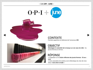 18/04/2013 2
RÉPONSE
OBJECTIF
– CAS OPI - JUNE –
+
Première apparition en télévision de l’annonceur OPI.
CONTEXTE
→ Capitaliser sur la chaîne référente des jeunes femmes - 35 ans :
June
→ Une association de contenu via la thématique du mois de mars
2012 « June aime la mode »
Développer la notoriété de la marque sur son cœur de cible : les
jeunes femmes 15-34 ans.