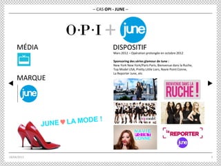18/04/2013 3
MARQUE
MÉDIA DISPOSITIF
Mars 2012 – Opération prolongée en octobre 2012
Sponsoring des séries glamour de June :
New York New York/Paris Paris, Bienvenue dans la Ruche,
Top Model USA, Pretty Little Liars, Navie Point Conne,
La Reporter June, etc
– CAS OPI - JUNE –
+