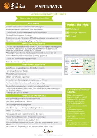 La maintenance préventive et corrective
Tél. : +33 (0) 4 44 05 20 91 / www.lokoa.fr
MAINTENANCE
#2
PARC CLIENT
Fiches clients avec adresses des sites et consignes
Arborescence en équipements et sous-équipements
Code machine, numéro de série et numéros d’inventaire
Gestion de compteurs personnalisés
Enregistrement des événements SAV et des visites sur les équipements
Répartition en secteurs géographique et d’activité
MAINTENANCE PRÉVENTIVE
Liste des opérations de maintenance types, avec description et temps prévu
Définition de récurrences journalière, hebdomadaire, bi-hebdomadaire,
mensuelle, trimestrielle, semestrielle et annuelle
Aﬀectation d’un technicien habituel avec modification au cas par cas
Planification des interventions sur le planning graphique
Liaison des documents fiches de contrôle
Saisie des relevés compteurs
MAINTENANCE CORRECTIVE
Classification en types de pannes, degrés d’urgence etc.
Horodatage des prises d’appel
Aﬀectation aux techniciens
Edition des fiches de dépannage
Imputation aux clients, équipements, contrats et aﬀaires
Planification des interventions sur le planning graphique
Gestion du temps passé avec fonction comptage de temps
Création directe des documents : devis, bons d’intervention, demandes de prix etc.
depuis la fiche SAV
Historique des actions menées
CONTRATS DE MAINTENANCE
Tiers payeur et adresse de facturation spéciale
Facturation terme échu ou à échoir
Gestion de périodicités complexes
Définition des pièces et des prestations garanties
Edition des contrats
Formules de révision avec mémorisation des indices
Renouvellement des contrats et facturation périodique
Prévisionnel de facturation sur plusieurs mois
Statistiques de rentabilité des contrats intégrant les pièces et les temps
passés
Facturation de compteurs pour les activités de type photocopieur
Résumé des fonctions disponibles
Options disponibles
Multidépôts
Couplage Téléphone
Extranet
Un module complémentaire
de BILOBA
Biloba est un progiciel
de gestion simple et évolutif
qui propose des fonctions
de gestion commerciale
et de gestion par aﬀaire :
 Activité commerciale avec le CRM
intégré
 Commandes et logistique
 Achats, stocks et fabrication
 Facturation et encaissements
 Gestion d’aﬀaires et de projets
 Marchés à bordereaux de prix
 Notes de frais
 Suivi des temps et préparation
de la paie
 Comptabilité générale et analytique
 