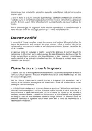 logements pour tous, en évitant les ségrégations auxquelles conduit l’actuel mode de financement du
logement social.
La prise en charge de la caution par la Ville, la garantie risque locatif sont autant de moyens pour faciliter
l’accès des jeunes et des familles modestes au logement. Des modes de financement innovants doivent
permettre de réunir sous un même toit des logements pour des étudiants, des jeunes travailleurs, des
familles.
Pour les personnes âgées, les programmes mixtes associant logement social et foyer-logement dans le
même immeuble doivent être encouragés, de même que « l’habitat intergénérationnel ».
Encourager la mobilité
Le parc social de Paris est marqué par la rareté des mouvements de locataires. Même après le départ des
enfants, les parents restés seuls conservent leur grand logement ; même en ayant au cours de leur
carrière amélioré leurs revenus, les familles ne souhaitent guère acquérir un logement compte tenu des
prix de l’immobilier.
Une politique avisée doit encourager la mobilité : les demandes d’échange de logement doivent être
traitées mieux et différemment par les bailleurs sociaux. Des aides à l’acquisition d’un logement par des
familles souhaitant libérer un logement social doivent être mises en place : elles seront moins coûteuses
pour la collectivité qu’une construction nouvelle et répondront à la demande de familles à revenu moyen
candidates à une acquisition.
Réprimer les abus et assurer la transparence
La location à prix d’or de micro-logements doit être sanctionnée. Toute location de logement de moins de
16 m² pour un loyer supérieur à 30 euros le m² doit être taxée. La lutte contre l’habitat indigne doit aussi
être poursuivie énergiquement.
Paris doit continuer à développer les capacités d’accueil et de logement pour les étudiants : c’est la
condition de son affirmation comme grande ville universitaire du monde. On ne saurait laisser au seul
secteur privé l’offre en ce domaine.
Le mode d’attribution des logements sociaux, en situation de pénurie, est l’objet de toutes les critiques. La
transparence est le seul moyen d’y faire face. Un système ouvert d’attribution de points, en fonction de la
situation familiale et sociale des demandeurs, un suivi accessible des dossiers par les demandeurs
améliorera la situation actuelle. Ce système doit être placé sous le contrôle des élus et ne gagne pas à
être délégué à des tiers non responsables devant le suffrage universel. Les différends relatifs aux
demandes d’attribution de logements sociaux doivent entrer dans le champ de compétences de la
Médiatrice de la Ville de Paris.
 