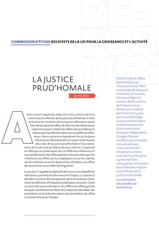 Janvier 2015
près un bref rappel des objectifs et du contenu de la loi
concernant la réforme de la justice prud’homale, la note
présente les résultats de travaux académiques ayant
cherché à évaluer les effets de réformes de même nature
visant d’une part à réduire les délais des procédures et
d’autrepartàprofessionnaliserlesconseillersprud’ho-
maux. Nous analysons également les principaux
mécanismes découlant de loi à savoir la diminution
des coûts de la justice prud’homale et l’accroisse-
ment de la sécurité juridique des procédures. Il apparaît
en effet que la combinaison de ces différents éléments est
susceptibled’avoirdeseffetspartielscontrairesselonquel’on
s’intéresse aux effets sur les employeurs ou sur les salariés,
sur les créations ou sur les destructions d’emplois, aux effets
de court terme ou aux effets de long terme.
La section 1 rappelle les objectifs de la mesure et identifie les
indicateurs permettant d’en mesurer l’impact. La section 2
détaille le contenu de la proposition de loi et la section 3 pré-
sente les éléments d’évaluation empiriques existants. Cette
section met aussi en évidence les différents effets partiels
évoqués, notamment les effets de la réduction des délais des
procédures sur le coût et le volume des procédures, les effets
sur le bien-être et sur l’emploi.
RÉ-
FOR
MESLA JUSTICE
PRUD’HOMALE
COMMISSION D’ÉTUDE DES EFFETS DE LA LOI POUR LA CROISSANCE ET L'ACTIVITÉ
A
Danslecadredudébat
parlementairequi
s’ouvreenjanvier2015
surleprojetdeloipourla
croissanceetl’activité,
EmmanuelMacron,
ministredel’Économie,
del’Industrieetdu
Numériqueasollicité
JeanPisani-Ferrypour
queFranceStratégie
assurelamiseenplace
etlefonctionnement
d’unecommission
d’expertsindépendante
chargéed’évaluer
leseffetsdesprincipales
mesuresprévues.
Cettecommission
temporairearetenu
cinqthèmesprioritaires,
laprésentefiche
retraçantlesconclusions
delaréflexionconduite
surlaréformedela
justiceprud’homale.
La commission
est présidée par
Anne Perrot.
 