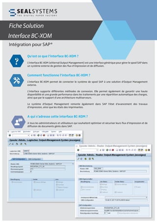 Intégration pour SAP®
Fiche Solution
Qu’est ce que l’interface BC-XOM ?
L’interface BC-XOM (eXternal Output Management) est une interface générique pour gérer le spool SAP dans
un système externe de gestion des ﬂux d‘impression et de diffusion.
Comment fonctionne l’interface BC-XOM ?
L’interface BC-XOM permet de connecter le système de spool SAP à une solution d’Output Management
externe.
L’interface supporte différentes méthodes de connexion. Elle permet également de garantir une haute
disponibilité et une grande performance dans les traitements par une répartition automatique des charges,
ainsi que par le support d’une architecture multiserveurs.
Le système d’Output Management remonte également dans SAP l‘état d‘avancement des travaux
d‘impression, ainsi que les états des imprimantes.
A qui s‘adresse cette interface BC-XOM ?
A tous les administrateurs et utilisateurs qui souhaitent optimiser et sécuriser leurs ﬂux d‘impression et de
diffusion de documents gérés dans SAP.
Interface BC-XOM
 