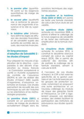 1.	 le premier pilier (quantita-         provisions techniques des orga-
    tif) porte sur les exigences         nismes assureurs.
    quantitatives de marge de
    solvabilité,                         La deuxième et la troisième
                                         étude (QIS2 et QIS3) ont permis
2.	 le second pilier (qualitatif)        de tester une formule standard
    vise à renforcer la gouver-          de calcul des futurs seuils de sol-
    nance des organismes d’as-           vabilité.
    surance et le rôle du super-
    viseur,                              La quatrième étude (QIS4),
                                         achevée en novembre 2008, a
3.	 le troisième pilier (informa-
                                         permis d’affiner le calibrage de
    tion) définit les règles de diffu-
                                         la future exigence de solvabilité
    sion des données financières
                                         et de tester des méthodes de
    et de solvabilité auprès des
                                         simplification de la formule stan-
    autorités de contrôle, des as-
                                         dard.
    surés, des marchés financiers.
                                         La cinquième étude (QIS5),
Un long processus                        achevée fin octobre 2010, a
d’adoption de Solvabilité 2 :            constitué le deuxième exercice
les études d’impact                      complet de calcul du capital
                                         requis (SCR). Elle a permis de
Pour préparer les mesures d’ap-          collecter des données afin
plication de la directive - com-         de parfaire le calibrage de la
parables à des décrets d’ap-             formule standard, servant à
plication au niveau français             calculer le SCR.
- la Commission européenne a
confié à l’Autorité européenne           À l’occasion de ces études
de contrôle de l’assurance               d’impact, le CTIP a fait valoir les
(EIOPA) le soin de réaliser des          spécificités de la gestion pari-
études d’impact (QIS) auprès             taire et de l’activité exercée par
d’organismes d’assurance vo-             les groupes de protection so-
lontaires en Europe. Ces études          ciale, notamment en proposant
permettent de recueillir des avis        une autre architecture et un
techniques au sein de l’industrie        nouveau calibrage du module
sur les orientations et les métho-       de risque des garanties Santé
dologies proposées.                      et Prévoyance. Le CTIP a éga-
                                         lement proposé, ces dernières
La première étude (QIS1) a               années, des ateliers facilitant la
consisté en un panorama du               participation des institutions de
niveau de marge de prudence              prévoyance aux études quanti-
actuellement intégré dans les            tatives.


2   Solvabilité 2 et les institutions de prévoyance - CTIP - 2013
 