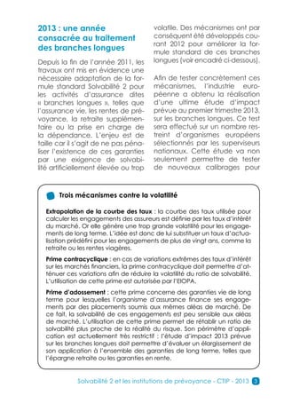 2013 : une année                         volatile. Des mécanismes ont par
consacrée au traitement                  conséquent été développés cou-
                                         rant 2012 pour améliorer la for-
des branches longues                     mule standard de ces branches
Depuis la fin de l’année 2011, les       longues (voir encadré ci-dessous).
travaux ont mis en évidence une
nécessaire adaptation de la for-         Afin de tester concrètement ces
mule standard Solvabilité 2 pour         mécanismes, l’industrie euro-
les activités d’assurance dites          péenne a obtenu la réalisation
« branches longues », telles que         d’une ultime étude d’impact
l’assurance vie, les rentes de pré-      prévue au premier trimestre 2013,
voyance, la retraite supplémen-          sur les branches longues. Ce test
taire ou la prise en charge de           sera effectué sur un nombre res-
la dépendance. L’enjeu est de            treint d’organismes européens
taille car il s’agit de ne pas péna-     sélectionnés par les superviseurs
liser l’existence de ces garanties       nationaux. Cette étude va non
par une exigence de solvabi-             seulement permettre de tester
lité artificiellement élevée ou trop     de nouveaux calibrages pour



       Trois mécanismes contre la volatilité

  Extrapolation de la courbe des taux : la courbe des taux utilisée pour
  calculer les engagements des assureurs est définie par les taux d’intérêt
  du marché. Or elle génère une trop grande volatilité pour les engage-
  ments de long terme. L’idée est donc de lui substituer un taux d’actua-
  lisation prédéfini pour les engagements de plus de vingt ans, comme la
  retraite ou les rentes viagères.
  Prime contracyclique : en cas de variations extrêmes des taux d’intérêt
  sur les marchés financiers, la prime contracyclique doit permettre d’at-
  ténuer ces variations afin de réduire la volatilité du ratio de solvabilité.
  L’utilisation de cette prime est autorisée par l’EIOPA.
  Prime d’adossement : cette prime concerne des garanties vie de long
  terme pour lesquelles l’organisme d’assurance finance ses engage-
  ments par des placements soumis aux mêmes aléas de marché. De
  ce fait, la solvabilité de ces engagements est peu sensible aux aléas
  de marché. L’utilisation de cette prime permet de rétablir un ratio de
  solvabilité plus proche de la réalité du risque. Son périmètre d’appli-
  cation est actuellement très restrictif : l’étude d’impact 2013 prévue
  sur les branches longues doit permettre d’évaluer un élargissement de
  son application à l’ensemble des garanties de long terme, telles que
  l’épargne retraite ou les garanties en rente.


             Solvabilité 2 et les institutions de prévoyance - CTIP - 2013 3
 