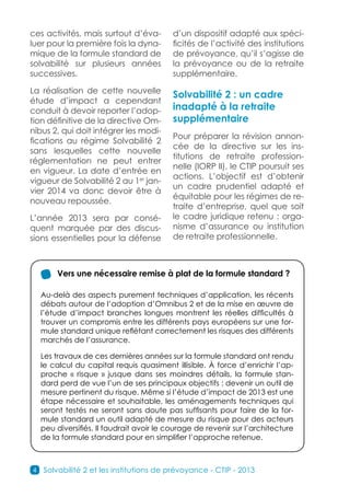 ces activités, mais surtout d’éva-         d’un dispositif adapté aux spéci-
luer pour la première fois la dyna-        ficités de l’activité des institutions
mique de la formule standard de            de prévoyance, qu’il s’agisse de
solvabilité sur plusieurs années           la prévoyance ou de la retraite
successives.                               supplémentaire.

La réalisation de cette nouvelle
                                           Solvabilité 2 : un cadre
étude d’impact a cependant
conduit à devoir reporter l’adop-          inadapté à la retraite
tion définitive de la directive Om-        supplémentaire
nibus 2, qui doit intégrer les modi-
                                           Pour préparer la révision annon-
fications au régime Solvabilité  2
                                           cée de la directive sur les ins-
sans lesquelles cette nouvelle
                                           titutions de retraite profession-
réglementation ne peut entrer
                                           nelle (IORP II), le CTIP poursuit ses
en vigueur. La date d’entrée en
                                           actions. L’objectif est d’obtenir
vigueur de Solvabilité 2 au 1er jan-
                                           un cadre prudentiel adapté et
vier 2014 va donc devoir être à
                                           équitable pour les régimes de re-
nouveau repoussée.
                                           traite d’entreprise, quel que soit
L’année 2013 sera par consé-               le cadre juridique retenu : orga-
quent marquée par des discus-              nisme d’assurance ou institution
sions essentielles pour la défense         de retraite professionnelle.



        Vers une nécessaire remise à plat de la formule standard ?

    Au-delà des aspects purement techniques d’application, les récents
    débats autour de l’adoption d’Omnibus 2 et de la mise en œuvre de
    l’étude d’impact branches longues montrent les réelles difficultés à
    trouver un compromis entre les différents pays européens sur une for-
    mule standard unique reflétant correctement les risques des différents
    marchés de l’assurance.

    Les travaux de ces dernières années sur la formule standard ont rendu
    le calcul du capital requis quasiment illisible. À force d’enrichir l’ap-
    proche « risque » jusque dans ses moindres détails, la formule stan-
    dard perd de vue l’un de ses principaux objectifs : devenir un outil de
    mesure pertinent du risque. Même si l’étude d’impact de 2013 est une
    étape nécessaire et souhaitable, les aménagements techniques qui
    seront testés ne seront sans doute pas suffisants pour faire de la for-
    mule standard un outil adapté de mesure du risque pour des acteurs
    peu diversifiés. Il faudrait avoir le courage de revenir sur l’architecture
    de la formule standard pour en simplifier l’approche retenue.



4   Solvabilité 2 et les institutions de prévoyance - CTIP - 2013
 