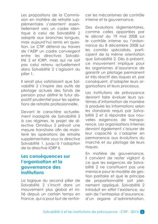 Les propositions de la Commis-         cer les mécanismes de contrôle
sion en matière de retraite sup-       interne et la gouvernance.
plémentaire s’orientent essen-
tiellement vers un cadre iden-         Des évolutions réglementaires,
tique à celui de Solvabilité 2         comme celles apportées par
adapté aux branches longues,           le décret du 19 mai 2008 sur
mais aujourd’hui remis en ques-        le contrôle interne ou l’ordon-
tion. Le CTIP défend au travers        nance du 8 décembre 2008 sur
de l’AEIP un cadre convergent          les comités spécialisés, parti-
entre les directives Solvabi-          cipent de la même orientation
lité 2 et IORP, mais qui ne soit       que Solvabilité 2. Dès à présent,
pas celui retenu actuellement          ce mouvement implique pour
dans Solvabilité 2 s’agissant du       les organismes d’assurance de
pilier 1.                              garantir un pilotage permanent
                                       et très réactif des risques et, par
Il serait plus satisfaisant que Sol-   conséquent, d’adapter leurs or-
vabilité 2 s’inspire des outils de     ganisations et leurs processus.
pilotage actuels des fonds de
                                       Les institutions de prévoyance
pension pour définir le futur dis-
                                       devront faire évoluer leurs sys-
positif prudentiel pour les opéra-
                                       tèmes d’information de manière
tions de retraite professionnelle.
                                       à produire les informations selon
Devant le caractère actuelle-          les standards requis par Solva-
ment inadapté de Solvabilité 2         bilité 2 et à répondre aux nou-
à ces régimes, le projet de di-        velles exigences de transpa-
rective Omnibus 2 prévoit une          rence. Les organisations internes
mesure transitoire afin de main-       devront également s’assurer de
tenir les opérations de retraite       leur capacité à s’adapter en
supplémentaire sous la directive       permanence aux évolutions du
Solvabilité 1, jusqu’à l’adoption      marché et au pilotage de leurs
de la directive IORP II.               risques.
                                       En matière de gouvernance,
Les conséquences sur                   il convient de rester vigilant à
l’organisation et la                   ce que les exigences de Solva-
gouvernance des                        bilité 2 ne constituent pas une
institutions                           menace pour le modèle de ges-
                                       tion paritaire et que le principe
La logique du second pilier de         de proportionnalité soit plei-
Solvabilité 2 s’inscrit dans un        nement appliqué. Solvabilité 2
mouvement plus global et ini-          introduit en effet l’existence, au
tié depuis un certain temps en         sein de l’entreprise d’assurance,
France, qui a pour but de renfor-      d’un organe d’administration,


             Solvabilité 2 et les institutions de prévoyance - CTIP - 2013 5
 
