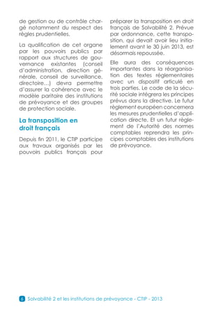 de gestion ou de contrôle char-          préparer la transposition en droit
gé notamment du respect des              français de Solvabilité 2. Prévue
règles prudentielles.                    par ordonnance, cette transpo-
                                         sition, qui devait avoir lieu initia-
La qualification de cet organe           lement avant le 30 juin 2013, est
par les pouvoirs publics par             désormais repoussée.
rapport aux structures de gou-
vernance existantes (conseil             Elle aura des conséquences
d’administration, direction gé-          importantes dans la réorganisa-
nérale, conseil de surveillance,         tion des textes réglementaires
directoire…) devra permettre             avec un dispositif articulé en
d’assurer la cohérence avec le           trois parties. Le code de la sécu-
modèle paritaire des institutions        rité sociale intégrera les principes
de prévoyance et des groupes             prévus dans la directive. Le futur
de protection sociale.                   règlement européen concernera
                                         les mesures prudentielles d’appli-
La transposition en                      cation directe. Et un futur règle-
droit français                           ment de l’Autorité des normes
                                         comptables reprendra les prin-
Depuis fin 2011, le CTIP participe       cipes comptables des institutions
aux travaux organisés par les            de prévoyance.
pouvoirs publics français pour




6   Solvabilité 2 et les institutions de prévoyance - CTIP - 2013
 
