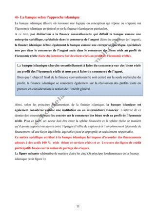 11
4)- La banque selon l’approche islamique
La banque islamique illustre où recouvre une logique ou conception qui repose ou s’appuie sur
l’économie islamique en général et sur la finance islamique en particulier.
A ce titre, par distinction a la finance conventionnelle qui définit la banque comme une
entreprise spécifique, spécialisée dans le commerce de l’argent (faire du commerce de l’argent),
la finance islamique définit également la banque comme une entreprise spécifique, spécialisée
non pas dans le commerce de l’argent mais dans le commerce des biens réels au profit de
l’économie réelle (faire du commerce sur des biens réels au profit de l’économie réelle).
Ainsi, selon les principes fondamentaux de la finance islamique, la banque islamique est
également considérée comme une institution ou un intermédiaire financier. L’activité de ce
dernier doit essentiellement être centrée sur le commerce des biens réels au profit de l’économie
réelle. Pour ce faire, cet acteur doit être entre la sphère financière et la sphère réelle de manière
qu’il puisse apporter ou ajuster entre l’épargne (l’offre de capitaux) et l’investissement (demande de
financement) d’une façon équilibrée, équitable (juste et approprié) et socialement responsable.
Ce métier spécifique attribué à la banque islamique lui impose d’accorder des financements
adossés à des actifs 100 % réels (biens et services réels) et ce à travers des lignes de crédit
participatifs basées sur la notion de partage des risques.
La figure suivante schématise de manière claire les cinq (5) principes fondamentaux de la finance
islamique (voir figure 4).
La banque islamique cherche essentiellement à faire du commerce sur des biens réels
au profit des l’économie réelle et non pas à faire du commerce de l’agent.
Bien que l’objectif final de la finance conventionnelle soit centré sur la seule recherche du
profit, la finance islamique se concentre également sur la réalisation des profits toute en
prenant en considération la notion de l’intérêt général.
 