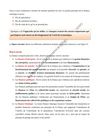 13
Ceux-ci nous conduisent à résumer de manière générale les trois (3) grands principes de la finance
islamique à savoir :
1. Pas de spéculation,
2. Pas de commerce de dettes,
3. Pas de vente de ce qu’on ne possède pas.
La figure suivante illustre les différentes définitions données aux acteurs bancaires (voir figure 5).
Bon à savoir
La finance comporte plusieurs volets, dont les principaux sont les suivants :
1. La finance d’entreprise : Est le secteur de la finance qui s'intéresse à la gestion financière
des entreprises, notamment de leurs investissements et de leurs financements.
2. La finance de marché : Est le secteur de la finance qui s’intéresse à l’organisation et au
fonctionnement des grands marchés sur lesquels il est possible d'investir, de spéculer, de
se couvrir, ou d'utiliser d’autres instruments financiers. Ce secteur fait généralement
référence aux marchés de capitaux, à la gestion d’actifs et au secteur de la banque-assurance.
3. Les finances publiques : Est le secteur de la finance qui s’intéresse aux opérations relatives
aux fonds et biens publics.
Les finances publiques peuvent aussi être présentées comme l’ensemble des lois gouvernant
les finances de l’État, des collectivités locales, des organismes de sécurité sociale, des
établissements publics et de toutes autres personnes morales de droit public. Autrement
dit, les finances publiques s’intéressent aux financements et au budget de l'État, aux
financements des collectivités publiques et des organismes sociaux.
4. La finance islamique : Le terme finance islamique recouvre l’ensemble des transactions et
produits financiers conformes aux principes de la Charia, qui supposent l’interdiction de
l’intérêt, de l’incertitude, de la spéculation, l’interdiction d’investir dans des secteurs
considérés comme illicites (alcool, tabac, paris sur les jeux, etc.), ainsi que le respect du
principe de partage des pertes et des profits.
Quelques soit l’approche qu’on utilise, les banques restent des acteurs importants qui
participent activement au développement de l’activité économique.
 