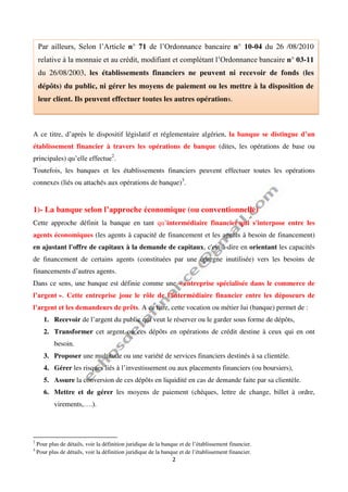 2
A ce titre, d’après le dispositif législatif et réglementaire algérien, la banque se distingue d’un
établissement financier à travers les opérations de banque (dites, les opérations de base ou
principales) qu’elle effectue2
.
Toutefois, les banques et les établissements financiers peuvent effectuer toutes les opérations
connexes (liés ou attachés aux opérations de banque)3
.
1)- La banque selon l’approche économique (ou conventionnelle)
Cette approche définit la banque en tant qu’intermédiaire financier qui s'interpose entre les
agents économiques (les agents à capacité de financement et les agents à besoin de financement)
en ajustant l'offre de capitaux à la demande de capitaux, c'est-à-dire en orientant les capacités
de financement de certains agents (constituées par une épargne inutilisée) vers les besoins de
financements d’autres agents.
Dans ce sens, une banque est définie comme une « entreprise spécialisée dans le commerce de
l’argent ». Cette entreprise joue le rôle de l’intermédiaire financier entre les déposeurs de
l’argent et les demandeurs de prêts. A ce titre, cette vocation ou métier lui (banque) permet de :
1. Recevoir de l’argent du public qui veut le réserver ou le garder sous forme de dépôts,
2. Transformer cet argent ou ces dépôts en opérations de crédit destine à ceux qui en ont
besoin.
3. Proposer une multitude ou une variété de services financiers destinés à sa clientèle.
4. Gérer les risques liés à l’investissement ou aux placements financiers (ou boursiers),
5. Assure la conversion de ces dépôts en liquidité en cas de demande faite par sa clientèle.
6. Mettre et de gérer les moyens de paiement (chèques, lettre de change, billet à ordre,
virements,….).
2
Pour plus de détails, voir la définition juridique de la banque et de l’établissement financier.
3
Pour plus de détails, voir la définition juridique de la banque et de l’établissement financier.
Par ailleurs, Selon l’Article n° 71 de l’Ordonnance bancaire n° 10-04 du 26 /08/2010
relative à la monnaie et au crédit, modifiant et complétant l’Ordonnance bancaire n° 03-11
du 26/08/2003, les établissements financiers ne peuvent ni recevoir de fonds (les
dépôts) du public, ni gérer les moyens de paiement ou les mettre à la disposition de
leur client. Ils peuvent effectuer toutes les autres opérations.
 