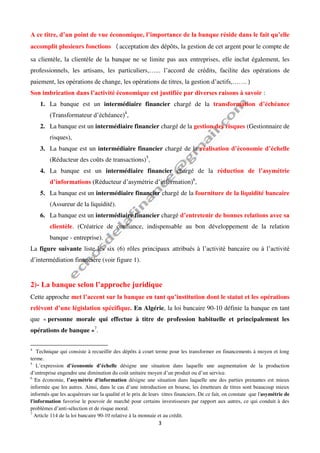 3
A ce titre, d’un point de vue économique, l’importance de la banque réside dans le fait qu’elle
accomplit plusieurs fonctions (acceptation des dépôts, la gestion de cet argent pour le compte de
sa clientèle, la clientèle de la banque ne se limite pas aux entreprises, elle inclut également, les
professionnels, les artisans, les particuliers,…... l’accord de crédits, facilite des opérations de
paiement, les opérations de change, les opérations de titres, la gestion d’actifs,……. )
Son imbrication dans l’activité économique est justifiée par diverses raisons à savoir :
1. La banque est un intermédiaire financier chargé de la transformation d’échéance
(Transformateur d’échéance)4
,
2. La banque est un intermédiaire financier chargé de la gestion des risques (Gestionnaire de
risques),
3. La banque est un intermédiaire financier chargé de la réalisation d’économie d’échelle
(Réducteur des coûts de transactions)5
,
4. La banque est un intermédiaire financier chargé de la réduction de l’asymétrie
d’informations (Réducteur d’asymétrie d’information)6
,
5. La banque est un intermédiaire financier chargé de la fourniture de la liquidité bancaire
(Assureur de la liquidité).
6. La banque est un intermédiaire financier chargé d’entretenir de bonnes relations avec sa
clientèle. (Créatrice de confiance, indispensable au bon développement de la relation
banque - entreprise).
La figure suivante liste les six (6) rôles principaux attribués à l’activité bancaire ou à l’activité
d’intermédiation financière (voir figure 1).
2)- La banque selon l’approche juridique
Cette approche met l’accent sur la banque en tant qu’institution dont le statut et les opérations
relèvent d’une législation spécifique. En Algérie, la loi bancaire 90-10 définie la banque en tant
que « personne morale qui effectue à titre de profession habituelle et principalement les
opérations de banque »7
.
4
Technique qui consiste à recueillir des dépôts à court terme pour les transformer en financements à moyen et long
terme.
5
L’expression d’économie d’échelle désigne une situation dans laquelle une augmentation de la production
d’entreprise engendre une diminution du coût unitaire moyen d’un produit ou d’un service.
6
En économie, l’asymétrie d'information désigne une situation dans laquelle une des parties prenantes est mieux
informée que les autres. Ainsi, dans le cas d’une introduction en bourse, les émetteurs de titres sont beaucoup mieux
informés que les acquéreurs sur la qualité et le prix de leurs titres financiers. De ce fait, on constate que l'asymétrie de
l'information favorise le pouvoir de marché pour certains investisseurs par rapport aux autres, ce qui conduit à des
problèmes d’anti-sélection et de risque moral.
7
Article 114 de la loi bancaire 90-10 relative à la monnaie et au crédit.
 