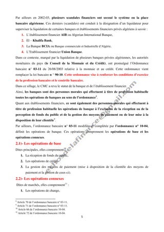 5
Par ailleurs en 2002-03, plusieurs scandales financiers ont secoué le système ou la place
bancaire algérienne. Ces derniers (scandales) ont conduit à la désignation d’un liquidateur pour
superviser la liquidation de certaines banques et établissements financiers privés algériens à savoir :
1. L’établissement financier AIB ou Algerian International Banque,
2. El – Khalifa Bank,
3. La Banque BCIA ou Banque commerciale et Industrielle d’Algérie,
4. L’Etablissement financier Union Banque.
Dans ce contexte, marqué par la liquidation de plusieurs banques privées algériennes, les autorités
monétaires du pays (le Conseil de la Monnaie et du Crédit), ont promulgué l’Ordonnance
bancaire n° 03-11 du 26/08/2003 relative à la monnaie et au crédit. Cette ordonnance vient
remplacer la loi bancaire n ° 90-10. Cette ordonnance vise à renforcer les conditions d’exercice
de la profession bancaire et le contrôle bancaire.
Dans ce sillage, le CMC a revu le statut de la banque et de l’établissement financier.
Ainsi, les banques sont des personnes morales qui effectuent à titre de profession habituelle
toutes les opérations de banques au sens de l’ordonnance8
.
Quant aux établissements financiers, ce sont également des personnes morales qui effectuent à
titre de profession habituelle les opérations de banque à l’exclusion de la réception ou de la
perception de fonds du public et de la gestion des moyens de paiement ou de leur mise à la
disposition de leur clientèle9
.
Par ailleurs, l’ordonnance bancaire n° 03-11 modifiée et complétée par l’ordonnance n° 10-04,
définit les opérations de banque. Ces opérations comprennent les opérations de base et les
opérations connexes.
2.1)- Les opérations de base
Dites principales, elles comprennent10
:
1. La réception de fonds du public,
2. Les opérations de crédit,
3. La gestion des moyens de paiement (mise à disposition de la clientèle des moyens de
paiement et la gestion de ceux-ci).
2.2)- Les opérations connexes
Dites de marchés, elles comprennent11
:
1. Les opérations de change,
8
Article 70 de l’ordonnance bancaire n° 03-11.
9
Article 71 de l’ordonnance bancaire n° 03-11.
10
Article 66 de l’ordonnance bancaire 10-04.
11
Article 72 de l’ordonnance bancaire 10-04.
 