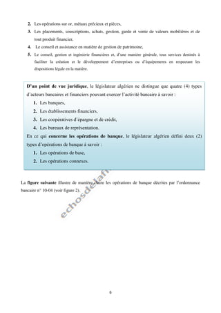 6
2. Les opérations sur or, métaux précieux et pièces,
3. Les placements, souscriptions, achats, gestion, garde et vente de valeurs mobilières et de
tout produit financier,
4. Le conseil et assistance en matière de gestion de patrimoine,
5. Le conseil, gestion et ingénierie financières et, d’une manière générale, tous services destinés à
faciliter la création et le développement d’entreprises ou d’équipements en respectant les
dispositions légale en la matière.
La figure suivante illustre de manière claire les opérations de banque décrites par l’ordonnance
bancaire n° 10-04 (voir figure 2).
D’un point de vue juridique, le législateur algérien ne distingue que quatre (4) types
d’acteurs bancaires et financiers pouvant exercer l’activité bancaire à savoir :
1. Les banques,
2. Les établissements financiers,
3. Les coopératives d’épargne et de crédit,
4. Les bureaux de représentation.
En ce qui concerne les opérations de banque, le législateur algérien défini deux (2)
types d’opérations de banque à savoir :
1. Les opérations de base,
2. Les opérations connexes.
 