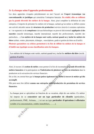 8
3)- La banque selon l’approche professionnelle
Les deux approches évoquées précédemment on met l’accent sur l’aspect économique (ou
conventionnelle) et juridique qui caractérise l’entreprise bancaire. En réalité, elles ne reflètent
pas la grande diversité des métiers de la banque. Ainsi, pour compléter la définition de cette
entreprise, il importe de présenter les métiers de la banque, sachant qu’un métier se définit comme
une activité articulée autour de structures de production (services réservés à certaines opérations
et / ou segments) et de compétence (niveau hiérarchique ou pouvoir décisionnel) appliquées à des
marchés (marché domestique, marché international, marché des professionnels, marchés des
particuliers,…). Les métiers de la banque sont variés, surtout quand on y inclut les métiers de
titres (achats, ventes, placements, échanges, souscriptions, garde et gestion de titres ou d’actifs).
Plusieurs paramètres ou critères permettent à la fois de définir les métiers de la banque et
d’établir une typologie ou une classification entre les banques.
Ainsi, le recours à la notion de métier, nous permet à la fois de reconnaitre la grande diversité des
métiers bancaires et la participation ou l’imbrication de plusieurs services ou structures dans la
production ou la servuction des services financiers.
De ce fait, on constat bien que la banque puisse également être défini à travers le métier qu’elle
accomplit.
Elle peut aussi être définit comme une entreprise multi-productrice de prestations de services
financiers.
Les métiers de la banque sont variés, surtout quand on y inclut les métiers du titre (ou de
gestion d’actifs).
La banque peut se spécialiser en fonction de sa vocation, objet de son métier. Ce métier
lui impose de se concentrer sur un type particulier de clientèle (particuliers,
professionnels, PME, Artisans,….) et sur un type particulier d’opérations à effectuées
(crédits à la consommation, crédits immobiliers,……..).
 