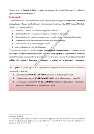 9
Dans ce sens, le Comité de Bâle12
propose un panorama des activités bancaires13
en plusieurs
lignes de métiers (voir la figure 3).
Bon à savoir
L’harmonisation de l’activité bancaire est un objectif poursuivie par la communauté financière
internationale (Banque des Règlements Internationaux, Comité de Bâle, FMI, Banque Mondiale,
l’OMC,….) en vue d’améliorer :
1. La sécurité, la solidité et la stabilité du système financier,
2. L’harmonisation des conditions d’exercice de la profession bancaire,
3. L’harmonisation des conditions de concurrence entre les acteurs bancaires et financiers,
4. La modernisation du fonctionnement des intermédiaires financiers,
5. Le renforcement de la relation banques-clients,
6. La diversification des services financiers.
C’est dans cette perspective que les organes institutionnels internationaux en collaboration avec
les banques centrales nationales tendent à définir un cadre législatif et réglementaire commun à
l’activité bancaire, assurantielle et financière en vue d’assurer à la fois le développement et la
stabilité des systèmes financiers et accentuer le rythme de la croissance économique.
. .
12
Principes de Bâle 2.
13
Ce classement lignes métiers est illustré à titre indicatif, et peuvent subir des modifications selon les différentes
activités de la banque ou groupe bancaire considéré. Néanmoins, les activités de la bancassurance ne sont toujours pas
répertoriées par le Comité de Bâle.
En Algérie, le cadre législatif et réglementaire régissant l’activité bancaire s’articulent
autours de ce qui suit :
1. La loi bancaire 90-10 du 14/04/1990 relative à la monnaie et au crédit.
2. L’ordonnance bancaire 03-11 du 26/08/2003 relative à la monnaie et au crédit.
3. L’ordonnance bancaire 10-04 du 26/08/2010 modifiant et complétant l’ordonnance
bancaire 03-11 relative à la monnaie et au crédit.
 