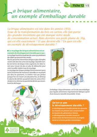 L     a brique alimentaire,
      un exemple d’emballage durable
                                                                                                      Fiche 12 1/3




La brique alimentaire est née dans les années 1950.
Issue de la transformation du bois en carton, elle fait partie
des grandes inventions qui ont marqué notre mode
de consommation actuel. Mais derrière son poids plume de 30g,
qui est-elle exactement ? Et que devient-elle ? En quoi est-elle
un exemple de développement durable ?

  Le recyclage des briques alimentaires est un
exemple de développement durable parce que :
Le recyclage fournit du travail dans les usines qui produisent
des objets qui pourront être vendus.
Plus les personnes trieront leurs briques et plus d’emplois
seront créés dans les usines de recyclage. Quand le nom-
bre de tonnes de briques triées augmente, les idées fu-
sent pour trouver de plus en plus de débouchés pour
cette nouvelle matière issue du recyclage.
Le recyclage des briques protège l’environnement parce
qu’on économise des ressources naturelles en ne puisant
pas dans les gisements, la matière n’est pas perdue
puisque l’on s’en ressert une deuxième fois, on diminue
le volume des déchets qui partent dans les usines d’inci-
nération et on diminue la quantité de déchets qui encom-
brent les décharges.


                                                                 L’emballage « brique alimentaire » est l’un des rares emballages
                                                                 pour liquides alimentaires majoritairement fabriqué à partir
                                                                 d’une ressource naturelle renouvelable : le bois.




                                                                    Qu’est-ce que
                                                                    le développement durable ?
                                                                    Le développement durable permet de répondre
                                                                    aux besoins du présent sans compromettre
                                                                    les besoins des générations futures.
                                                                    Le développement durable associe la
                                                                    préservation de l’environnement, le progrès
                                                                    social et la bonne gestion économique.
                                                                                                                                    © Alliance Carton Nature 2012
 