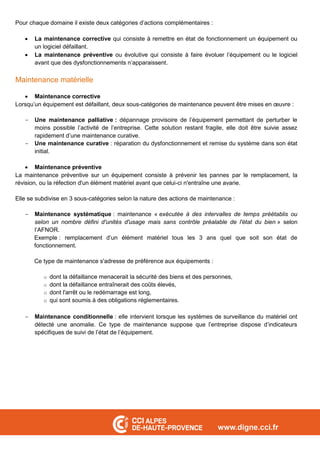 Pour chaque domaine il existe deux catégories d’actions complémentaires :
 La maintenance corrective qui consiste à remettre en état de fonctionnement un équipement ou
un logiciel défaillant.
 La maintenance préventive ou évolutive qui consiste à faire évoluer l’équipement ou le logiciel
avant que des dysfonctionnements n’apparaissent.
Maintenance matérielle
 Maintenance corrective
Lorsqu’un équipement est défaillant, deux sous-catégories de maintenance peuvent être mises en œuvre :
- Une maintenance palliative : dépannage provisoire de l’équipement permettant de perturber le
moins possible l’activité de l’entreprise. Cette solution restant fragile, elle doit être suivie assez
rapidement d’une maintenance curative.
- Une maintenance curative : réparation du dysfonctionnement et remise du système dans son état
initial.
 Maintenance préventive
La maintenance préventive sur un équipement consiste à prévenir les pannes par le remplacement, la
révision, ou la réfection d'un élément matériel avant que celui-ci n'entraîne une avarie.
Elle se subdivise en 3 sous-catégories selon la nature des actions de maintenance :
- Maintenance systématique : maintenance « exécutée à des intervalles de temps préétablis ou
selon un nombre défini d'unités d'usage mais sans contrôle préalable de l'état du bien » selon
l’AFNOR.
Exemple : remplacement d’un élément matériel tous les 3 ans quel que soit son état de
fonctionnement.
Ce type de maintenance s'adresse de préférence aux équipements :
o dont la défaillance menacerait la sécurité des biens et des personnes,
o dont la défaillance entraînerait des coûts élevés,
o dont l'arrêt ou le redémarrage est long,
o qui sont soumis à des obligations réglementaires.
- Maintenance conditionnelle : elle intervient lorsque les systèmes de surveillance du matériel ont
détecté une anomalie. Ce type de maintenance suppose que l’entreprise dispose d’indicateurs
spécifiques de suivi de l’état de l’équipement.
 