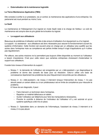  Externalisation de la maintenance logicielle
La Tierce Maintenance Applicative (TMA)
Elle consiste à confier à un prestataire, via un contrat, la maintenance des applications d’une entreprise. Ce
partenariat est noué pendant au moins 3 ans.
Le SaaS
La maintenance et l’hébergement d’un logiciel en mode SaaS reste à la charge de l’éditeur. Le coût de
maintenance est compris dans le prix global de la location du logiciel.
 Le support aux utilisateurs
Beaucoup de problèmes d’utilisation sont liés à des erreurs d’utilisation d’un équipement ou d’un logiciel.
Le support - ou assistance - aux utilisateurs est donc nécessaire pour assurer le fonctionnement courant du
système d’information. Cette fonction est souvent prise en charge par un utilisateur plus qualifié que les
autres dans l’entreprise mais sa compétence est parfois limitée lorsqu’il s’agit d’applications qu’il n’utilise
pas régulièrement.
Par ailleurs, ses autres missions ne lui permettent pas toujours d’être disponible au moment où l’utilisateur
a besoin d’assistance. C’est pour cette raison que certaines entreprises choisissent d’externaliser le
support aux utilisateurs.
Il existe trois niveaux d’intervention du support :
 Niveau 1 : la demande de l’utilisateur est enregistrée par un « télé-assistant » qui diagnostique le
problème et donne des conseils de base pour sa résolution. Celui-ci utilise une base de
connaissance répertoriant les problèmes les plus fréquemment rencontrés par les utilisateurs.
 Niveau 2 : le « télé-assistant » de niveau 2 intervient lorsque l’intervention de niveau 1 n’a pas
aboutit passé un certain délais ou si son prédécesseur est en limite de compétence pour résoudre le
problème.
A l’issue de son diagnostic, il peut :
- Faire intervenir un technicien dans l’entreprise,
- Rapatrier un matériel défectueux en atelier,
- Guider l’utilisateur par téléphone pour faire les manipulations nécessaires,
- Prendre le contrôle à distance de l’ordinateur de l’utilisateur s’il y est autorisé et qu’un
système spécifique a été mis en place.
 Niveau 3 : Spécialiste dans un domaine de l’informatique, l’assistant de niveau 3 intervient si le
niveau 2 n’a pas abouti.
 