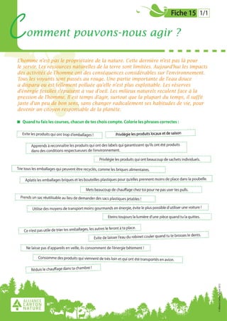 Fiche 15 1/1
C omment pouvons-nous agir ?
L’homme n’est pas le propriétaire de la nature. Cette dernière n’est pas là pour
le servir. Les ressources naturelles de la terre sont limitées. Aujourd’hui les impacts
des activités de l’homme ont des conséquences considérables sur l’environnement.
Tous les voyants sont passés au rouge. Une partie importante de l’eau douce
a disparu ou est tellement polluée qu’elle n’est plus exploitable. Les réserves
d’énergie fossiles s’épuisent à vue d’oeil. Les milieux naturels reculent face à la
pression de l’homme. Il est temps d’agir, surtout que la plupart du temps, il suffit
juste d’un peu de bon sens, sans changer radicalement ses habitudes de vie, pour
devenir un citoyen responsable de la planète.
Quand tu fais les courses, chacun de tes choix compte. Colorie les phrases correctes :
© Alliance Carton Nature 2012