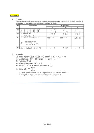 Page 3 de 7
Révision 2
I. (2 points)
Dans le tableau ci-dessous, une seule réponse à chaque question est correcte. Ecrire le numéro de
la question et la réponse correspondante. Justifier ce choix.
𝑵° Questions Réponses
a B c
1)
𝐴 =
1
3
−
4
3
÷
3
8
− (
1
3
−
1
6
)
2
𝐴 = −
13
4
𝐴 =
1
9
𝐴 = −
5
3
2) La solution de :
( 𝑥 − 1)2 ≤ ( 𝑥 − 3)2
𝑥 > 2 𝑥 ≤ 2 𝑥 ≥ 1
3) La notation scientifique de
𝐷 =
0,5×(10²)³×0,4
16×10⁻⁵×10⁴
est
1,25× 10⁵ 1,25× 10⁷ 12,5 × 10³
4) Si 𝐴 = 3√3 et 𝐵 = 2 + 2√2 𝐴 = 𝐵 𝐴 < 𝐵 𝐴 > 𝐵
I. (4 points)
On donne 𝐴( 𝑥) = 2(2𝑥 − 3)( 𝑥 − 4) + (8𝑥² − 18) − 2(2𝑥 − 3)²
1) Montrer que : 8𝑥² − 18 = 2(2𝑥 − 3)(2𝑥 + 3).
2) Factoriser 𝐴(𝑥).
3) Résoudre l’équation 𝐴( 𝑥) = 0.
4) Soit 𝐵( 𝑥) = 2𝑥² + 8𝑥 + 8. Factoriser 𝐵(𝑥).
5) Soit 𝐹( 𝑥) =
𝐴(𝑥)
𝐵(𝑥)
.
a) Pour quelles valeurs de 𝑥, l’expression 𝐹(𝑥) est-elle définie ?
b) Simplifier 𝐹(𝑥), puis résoudre l’équation 𝐹( 𝑥) = 3.
 