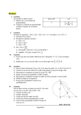 Page 4 de 7
Révision 3
I. (3 points)
On considère le tableau suivant :
1) Montrer que c’est un tableau de
proportionnalité.
2) Calculer le coefficient de proportionnalité
et déduire l’équation de sa fonction
linéaire.
I. (4 points)
On donne les polynômes : 𝑃( 𝑥) = (2𝑥 − 3)( 𝑥 + 4) − 𝑥² + 16 et 𝑄( 𝑥) = ( 𝑥 + 5)2 − 1
1) Factoriser 𝑃(𝑥) et 𝑄(𝑥).
2) Résoudre les équations suivantes :
a) 𝑃( 𝑥) = 0.
b) 𝑃( 𝑥) = 𝑄( 𝑥).
c) 𝑄( 𝑥) = 24.
3) Soit : 𝐹( 𝑥) =
𝑃(𝑥)
𝑄(𝑥)
a) Pour quelles valeurs de x, 𝐹(𝑥) est-elle définie ?
b) Simplifier 𝐹(𝑥) puis résoudre 𝐹( 𝑥) =
1
2
.
II. (2 points)
1) Prouver que pour tout nombre différent de zéro, l’inéquation 𝑥² + 𝑦² ≥ 2𝑥𝑦 est toujours
vraie.
2) Déduire que si 𝑥 𝑒𝑡 𝑦 sont non nulles avec la même signe alors
𝑥
𝑦
+
𝑦
𝑥
≥ 2.
III. (6 points)
1) Dans un repère orthonormé d’axes x’Ox, y’Oy, placer les points A(1 ;3), B( 5 ;8) et C(5 ;3).
2) Calculer les mesures de [AB],[AC] et [BC], puis déduire la nature du triangle ABC.
3) Déterminer les coordonnées du point D, tel que 𝐶𝐴⃗⃗⃗⃗⃗ = 𝐵𝐷⃗⃗⃗⃗⃗⃗
4) Quelle est la nature du quadrilatère ACBD ? Justifier.
5) Déterminer les coordonnées du point I le milieu de [AC] et du point J celui de [AB].
6) Déduire la longueur du segment IJ.
7) Prouver que le quadrilatère OACB est un
parallélogramme.
IV. (5 points)
Dans la figure suivante, on donne un cercle (C ) de centre
O et de rayon 3 cm, BP= AB et 𝐵𝐴̂ 𝑁 = 30°.
1) Calculer AP,BN et AN.
2) Calculer AQ et BQ.
3) Vérifier que M est le milieu de [AP].
4) Vérifier que (OM) est perpendiculaire à (AB).
5) Trouver le lieu géométrique du point P lorsque M
varie sur ( C).
BON TRAVAIL
0,16 × 10² 1,3̅
3 3
4
×
25
100
÷
3
4
M
 