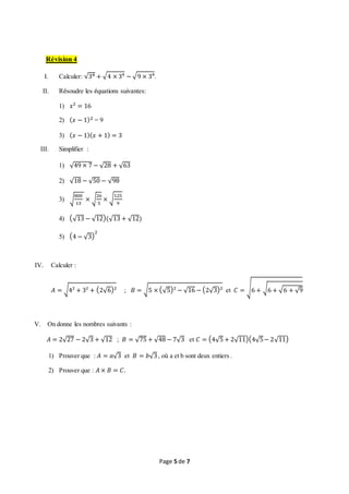 Page 5 de 7
Révision 4
I. Calculer: √34 + √4 × 3⁴ − √9 × 3⁴.
II. Résoudre les équations suivantes:
1) 𝑥² = 16
2) ( 𝑥 − 1)2 = 9
3) ( 𝑥 − 1)( 𝑥 + 1) = 3
III. Simplifier :
1) √49 × 7 − √28 + √63
2) √18 − √50 − √98
3) √
800
13
× √
26
5
× √
125
9
4) (√13 − √12)(√13 + √12)
5) (4 − √3)
2
IV. Calculer :
𝐴 = √4² + 3² + (2√6)² ; 𝐵 = √5 × (√5)² − √16 − (2√3)² et 𝐶 = √6 + √6 + √6 + √9
V. On donne les nombres suivants :
𝐴 = 2√27 − 2√3 + √12 ; 𝐵 = √75 + √48 − 7√3 et 𝐶 = (4√5 + 2√11)(4√5− 2√11)
1) Prouver que : 𝐴 = 𝑎√3 et 𝐵 = 𝑏√3, où a et b sont deux entiers .
2) Prouver que : 𝐴 × 𝐵 = 𝐶.
 