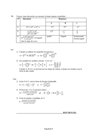 Page 6 de 7
VI. Trouver, dans chacun des cas suivants, la bonne réponse en justifiant :
N⁰ Questions Réponses
A B c
1 316 + 316 + 316 = 9¹⁶ 9⁴⁸ 3¹⁷
2 (−2³)² × 9³
27² × (−8)³
=
1,5³ −
1
8
1
18
4
Si
(−3)³×𝑎×10⁻⁴
(−1)⁸×8⁻¹²
est négatif,
alors le signe de 𝑎 est :
positif Négatif Parfois positif
Parfois négatif
VII.
1) Calculer en utilisant les propriétés de puissance:
A = 2²³ × (0.5)²⁴ et B = (
2
3
)
41
× (
3
2
)
30
2) On considère les nombres suivants A, B et C :
A =
1
5
− (
2
5
)² ; B =
2
3
−
3
2
×
4
9
+
1
2
et C =
3
4+ 1
3
− 5
2
4
5
+5
6
−1
;
Calculer A, B et C, en écrivant tous les étapes de calculs, et donner les résultats sous la
forme la plus simple.
VIII.
1) Ecrire X et Y sous la forme de fraction irréductible.
X = 3 − 5 (
1
5
− 1) ² et Y =
573×3⁴⁵⁶
3⁴⁵⁸×5⁷⁰
2) Prouver que T et Z sont deux entiers.
T =
5.1×10²−270×10‾¹
4.83×10²
et Z = (3 − 4 ×
2
3
) ÷
1
12
3) Ecrire la notation scientifique de E
E =
4.9×10‾³×1.2×10¹³
14×10²×3×10⁵
BON TRAVAIL.
 