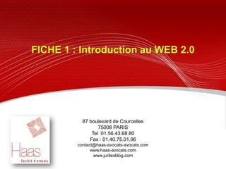 FICHE 1 : Introduction au WEB 2.0  ,[object Object],87 boulevard de Courcelles,[object Object],75008 PARIS,[object Object],Tel :01.56.43.68.80,[object Object],Fax : 01.40.75.01.96,[object Object],contact@haas-avocats-avocats.com ,[object Object],www.haas-avocats.com,[object Object],www.jurilexblog.com ,[object Object]