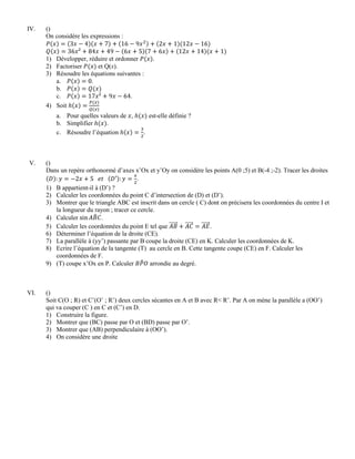 IV. ()
On considère les expressions :
1) Développer, réduire et ordonner .
2) Factoriser et Q(x).
3) Résoudre les équations suivantes :
a. .
b.
c. .
4) Soit
a. Pour quelles valeurs de , est-elle définie ?
b. Simplifier .
c. Résoudre l’équation .
V. ()
Dans un repère orthonormé d’axes x’Ox et y’Oy on considère les points A(0 ;5) et B(-4 ;-2). Tracer les droites
.
1) B appartient-il à (D’) ?
2) Calculer les coordonnées du point C d’intersection de (D) et (D’).
3) Montrer que le triangle ABC est inscrit dans un cercle ( C) dont on précisera les coordonnées du centre I et
la longueur du rayon ; tracer ce cercle.
4) Calculer .
5) Calculer les coordonnées du point E tel que .
6) Déterminer l’équation de la droite (CE).
7) La parallèle à (yy’) passante par B coupe la droite (CE) en K. Calculer les coordonnées de K.
8) Ecrire l’équation de la tangente (T) au cercle en B. Cette tangente coupe (CE) en F. Calculer les
coordonnées de F.
9) (T) coupe x’Ox en P. Calculer arrondie au degré.
VI. ()
Soit C(O ; R) et C’(O’ ; R’) deux cercles sécantes en A et B avec R< R’. Par A on mène la parallèle a (OO’)
qui va couper (C ) en C et (C’) en D.
1) Construire la figure.
2) Montrer que (BC) passe par O et (BD) passe par O’.
3) Montrer que (AB) perpendiculaire à (OO’).
4) On considère une droite
 