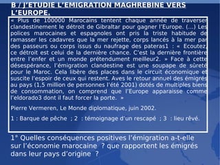 B / J’ETUDIE L’EMIGRATION MAGHREBINE VERS L’EUROPE. « Plus de 100000 Marocains tentent chaque année de traverser clandestinement le détroit de Gibraltar pour gagner l’Europe. (…) Les polices marocaines et espagnoles ont pris la triste habitude de ramasser les cadavres que la mer rejette, corps lancés à la mer par des passeurs ou corps issus du naufrage des pateras1 : « Ecoutez, ce détroit est celui de la dernière chance. C’est la dernière frontière entre l’enfer et un monde prétendument meilleur2. » Face à cette désespérance, l’émigration clandestine est une soupape de sûreté pour le Maroc. Cela libère des places dans le circuit économique et suscite l’espoir de ceux qui restent. Aves le retour annuel des émigrés au pays (1,5 million de personnes l’été 2001) dotés de multiples biens de consommation, on comprend que l’Europe apparaisse comme l’eldorado3 dont il faut forcer la porte. » Pierre Vermeren, Le Monde diplomatique, juin 2002. 1 : Barque de pêche ; 2 : témoignage d’un rescapé ; 3 : lieu rêvé. 1° Quelles conséquences positives l’émigration a-t-elle sur l’économie marocaine ? que rapportent les émigrés dans leur pays d’origine ? 