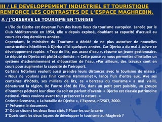 III / LE DEVELOPPEMENT INDUSTRIEL ET TOURISTIQUE RENFORCE LES CONTRASTES DE L’ESPACE MAGHREBIN. A / J’OBSERVE LE TOURISME EN TUNISIE « L’île de Djerba est devenue l’un des hauts lieux du tourisme européen. Lancée par le Club Méditerranée en 1954, elle a depuis explosé, doublant sa capacité d’accueil au cours des cinq dernières années. Cependant, le ministère du Tourisme a décidé de ne plus autoriser de nouvelles constructions hôtelières à Djerba d’ici quelques années. Car Djerba a du mal à suivre ce développement rapide. « Trop de lits, pas assez d’eau », résume un jeune gestionnaire. Le député de Djerba est plutôt optimiste : « Cette pause va nous permettre d’installer un système d’acheminement et d’épuration de l’eau. »Par ailleurs, des travaux sont en cours pour augmenter la capacité de l’aéroport. Certains hôteliers veulent aussi prendre leurs distances avec le tourisme de masse : « Nous ne voulons pas finir comme Hammamet », lance l’un d’entre eux. Ave ses centaines d’hôtels, ses milliers de lits, ce « berceau du tourisme » a mal vieilli, dénaturant la région. De l’autre côté de l’île, dans un petit port paisible, un groupe d’hommes pêchent leur dîner du soir en parlant d’avenir. « Djerba est classée patrimoine national. Nous voulons avant tout préserver la nature. » Corinne Scemana, « La bataille de Djerba », L’Express, n°2507, 2000. 1° Présente le document. 2° Où se situent les deux lieux cités ? Place-les sur la carte 3°Quels sont les deux façons de développer le tourisme au Maghreb ? 