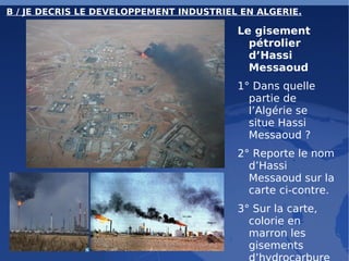 B / JE DECRIS LE DEVELOPPEMENT INDUSTRIEL EN ALGERIE. Le gisement pétrolier d’Hassi Messaoud 1° Dans quelle partie de l’Algérie se situe Hassi Messaoud ? 2° Reporte le nom d’Hassi Messaoud sur la carte ci-contre. 3° Sur la carte, colorie en marron les gisements d’hydrocarbures. 