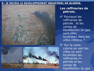 B / JE DECRIS LE DEVELOPPEMENT INDUSTRIEL EN ALGERIE. Les raffineries de pétrole.  4° Pourquoi les raffineries de pétrole  et les usines de liquéfaction du gaz sont-elles localisées dans les villes côtières ? 5° Sur la carte, colorie en vert les villes où sont localisées les raffineries de pétrole et les usines de liquéfaction du gaz 
