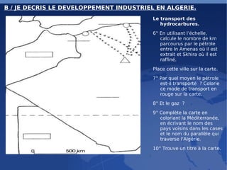 B / JE DECRIS LE DEVELOPPEMENT INDUSTRIEL EN ALGERIE. Le transport des hydrocarbures. 6° En utilisant l’échelle, calcule le nombre de km parcourus par le pétrole entre In Amenas où il est extrait et Skhira où il est raffiné. Place cette ville sur la carte. 7° Par quel moyen le pétrole est-il transporté ? Colorie ce mode de transport en rouge sur la carte. 8° Et le gaz ? 9° Complète la carte en coloriant la Méditerranée, en écrivant le nom des pays voisins dans les cases et le nom du parallèle qui traverse l’Algérie. 10° Trouve un titre à la carte. 