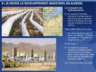 B / JE DECRIS LE DEVELOPPEMENT INDUSTRIEL EN ALGERIE. Le transport des hydrocarbures. 6° En utilisant l’échelle, calcule le nombre de km parcourus par le pétrole entre In Amenas où il est extrait et Skhira où il est raffiné. Place cette ville sur la carte. 7° Par quel moyen le pétrole est-il transporté ? Colorie ce mode de transport en rouge sur la carte. 8° Et le gaz ? 9° Complète la carte en coloriant la Méditerranée, en écrivant le nom des pays voisins dans les cases et le nom du parallèle qui traverse l’Algérie. 10° Trouve un titre à la carte. 