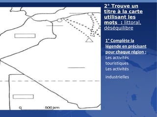 2° Trouve un titre à la carte utilisant les mots :  littoral, déséquilibre 1° Complète la légende en précisant pour chaque région :   Les activités touristiques Les activités industrielles   