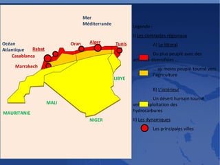 Légende : I)  Les contrastes régionaux A)  Le littoral Du plus peuplé avec des  activités diversifiées … …  au moins peuplé  tourné vers  l’agriculture B)  L’intérieur Un désert humain tourné  vers l’exploitation des  hydrocarbures II)  Les dynamiques Les principales villes Alger Tunis Casablanca Rabat Marrakech Oran MAURITANIE NIGER LIBYE MALI Océan Atlantique Mer Méditerranée 