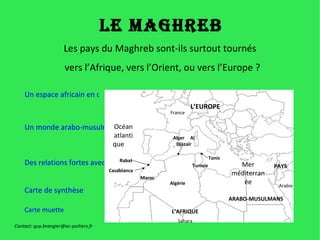 Le Maghreb Les pays du Maghreb sont-ils surtout tournés  vers l’Afrique, vers l’Orient, ou vers l’Europe ? Un espace africain en développement Un monde arabo-musulman Des relations fortes avec l’Europe Carte de synthèse Algérie Maroc Tunisie Rabat Casablanca Alger  Al Djazaïr Tunis France Sahara Arabie Mer méditerranée Océan atlantique  Carte muette Contact: guy.brangier@ac-poitiers.fr L’EUROPE L’AFRIQUE PAYS ARABO-MUSULMANS 