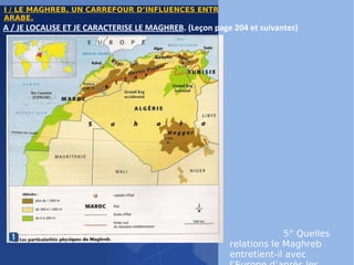 I / LE MAGHREB, UN CARREFOUR D’INFLUENCES ENTRE L’EUROPE ET LE MONDE ARABE. 1° Dans quelle partie de l’Afrique se trouve le Maghreb ? 2° Quels sont les pays qui le composent ? 3° Quelle est la religion dominante ? 4° Quelle est la langue dominante ? Quelles autres langues sont également très répandues ? 5° Quelles relations le Maghreb entretient-il avec l’Europe d’après les cartes  p 209 ? (Attention, plusieurs éléments de réponse sont attendus) A / JE LOCALISE ET JE CARACTERISE LE MAGHREB . (Leçon page 204 et suivantes) 